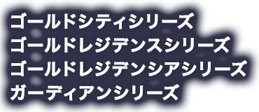 ゴールドシティシリーズ ゴールドレジデンスシリーズ ゴールドレジデンシアシリーズ ガーディアンシリーズ